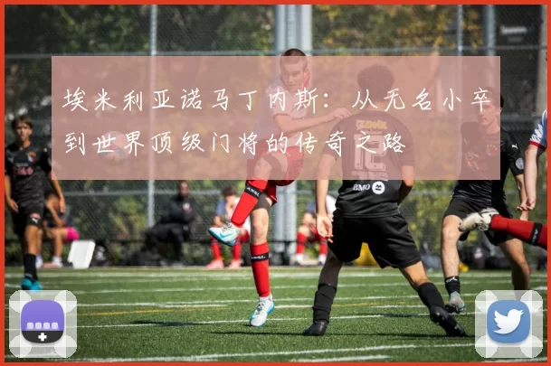 埃米利亚诺马丁内斯：从无名小卒到世界顶级门将的传奇之路