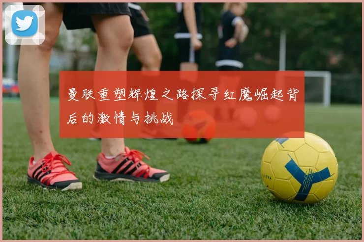 曼联重塑辉煌之路探寻红魔崛起背后的激情与挑战