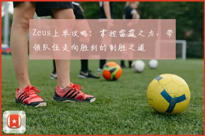 Zeus上单攻略：掌控雷霆之力，带领队伍走向胜利的制胜之道