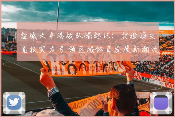 盐城大丰港战队崛起记：打造顶尖竞技实力 引领区域体育发展新潮流