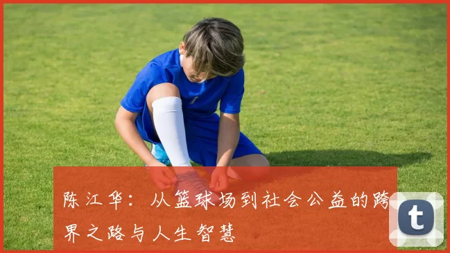 陈江华：从篮球场到社会公益的跨界之路与人生智慧