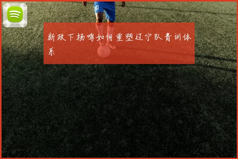 新政下杨鸣如何重塑辽宁队青训体系