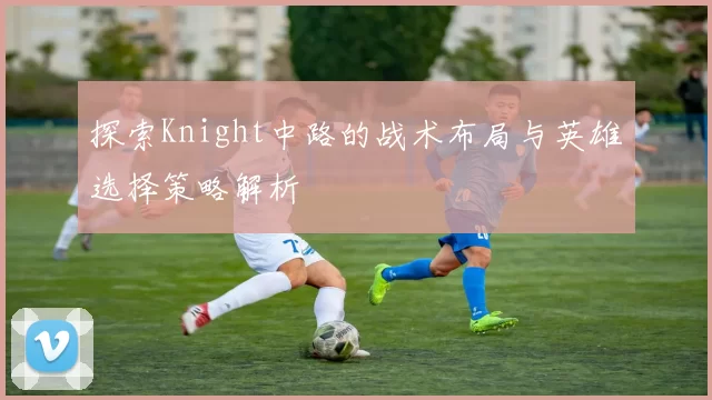 探索Knight中路的战术布局与英雄选择策略解析
