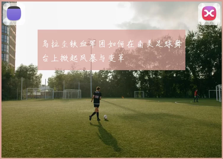 乌拉圭铁血军团如何在南美足球舞台上掀起风暴与变革