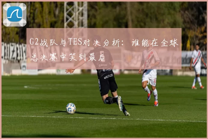G2战队与TES对决分析：谁能在全球总决赛中笑到最后