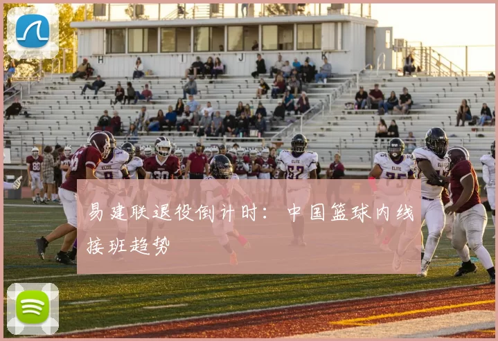 易建联退役倒计时：中国篮球内线接班趋势